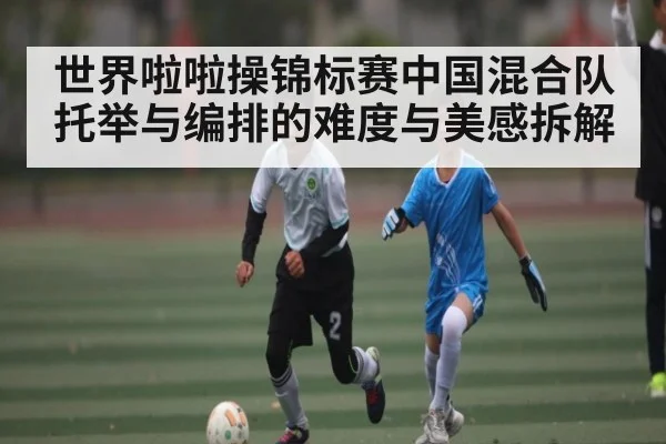 世界啦啦操锦标赛中国混合队托举与编排的难度与美感拆解
