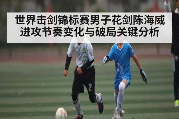 世界击剑锦标赛男子花剑陈海威进攻节奏变化与破局关键分析