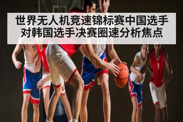 世界无人机竞速锦标赛中国选手对韩国选手决赛圈速分析焦点