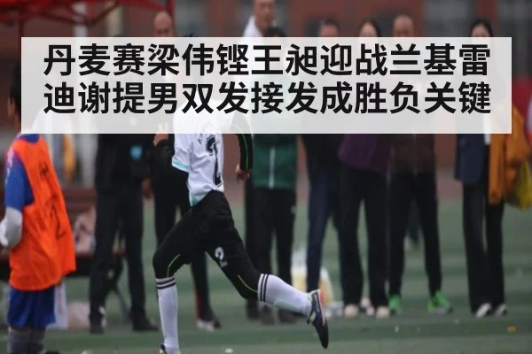 丹麦赛梁伟铿王昶迎战兰基雷迪谢提男双发接发成胜负关键