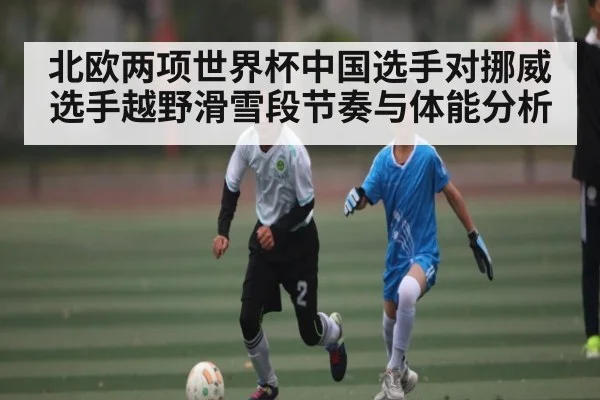 北欧两项世界杯中国选手对挪威选手越野滑雪段节奏与体能分析