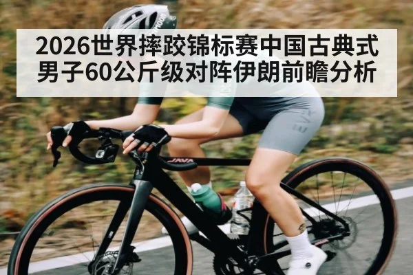 2026世界摔跤锦标赛中国古典式男子60公斤级对阵伊朗前瞻分析